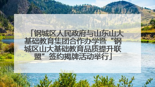 钢城区人民政府与山东山大基础教育集团合作办学暨“钢城区山大基础教育品质提升联盟”签约揭牌活动举行