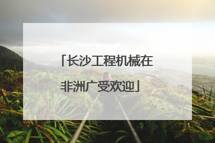 长沙工程机械在非洲广受欢迎