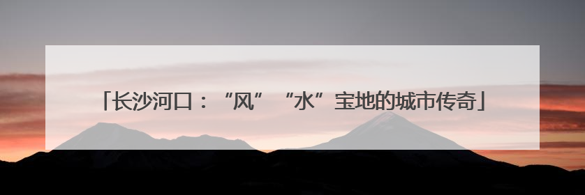长沙河口：“风”“水”宝地的城市传奇