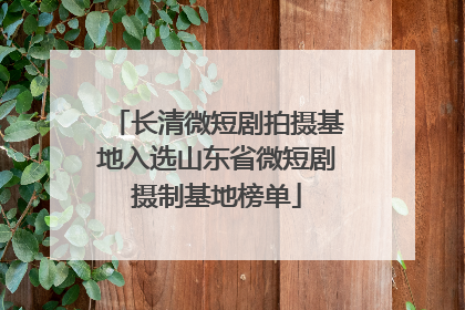 长清微短剧拍摄基地入选山东省微短剧摄制基地榜单