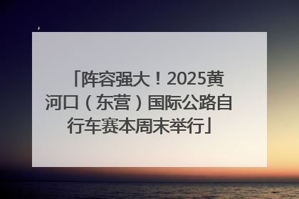 阵容强大！2025黄河口（东营）国际公路自行车赛本周末举行