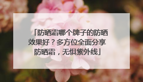 防晒霜哪个牌子的防晒效果好？多方位全面分享防晒霜，无惧紫外线