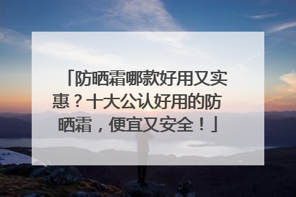 防晒霜哪款好用又实惠？十大公认好用的防晒霜，便宜又安全！