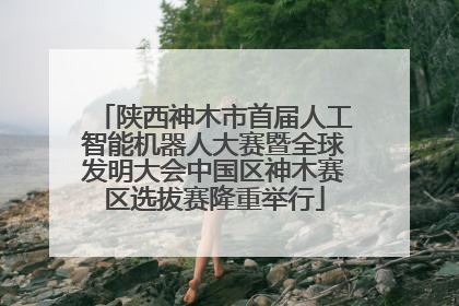 陕西神木市首届人工智能机器人大赛暨全球发明大会中国区神木赛区选拔赛隆重举行