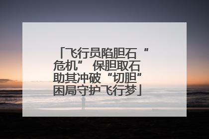 飞行员陷胆石“危机” 保胆取石助其冲破“切胆”困局守护飞行梦
