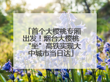 首个大樱桃专厢出发！烟台大樱桃“坐”高铁实现大中城市当日达