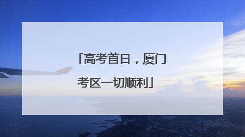 高考首日，厦门考区一切顺利