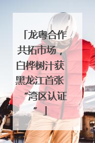 龙粤合作共拓市场，白桦树汁获黑龙江首张“湾区认证”