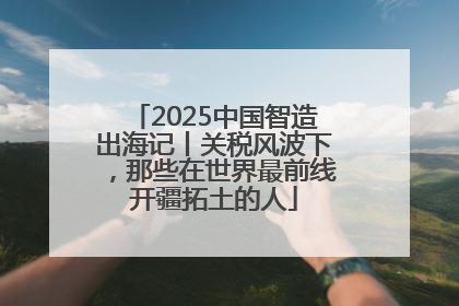 2025中国智造出海记丨关税风波下，那些在世界最前线开疆拓土的人