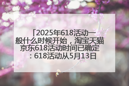 2025年618活动一般什么时候开始，淘宝天猫京东618活动时间已确定：618活动从5月13日开始到6月20日结束