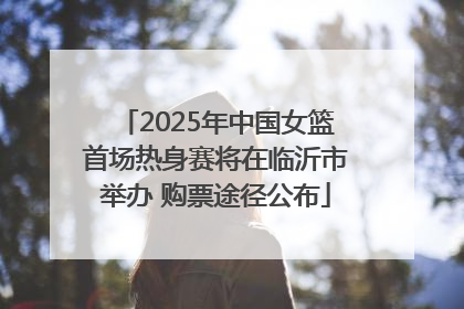 2025年中国女篮首场热身赛将在临沂市举办 购票途径公布