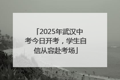 2025年武汉中考今日开考，学生自信从容赴考场
