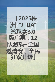 2025株洲“厂BA”篮球赛3.0版启幕：12队激战+全国邀请赛，全民狂欢升级
