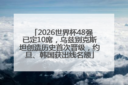 2026世界杯48强已定10席，乌兹别克斯坦创造历史首次晋级，约旦、韩国获出线名额