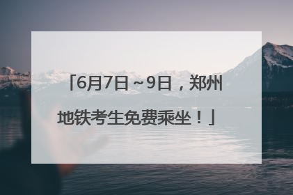 6月7日～9日，郑州地铁考生免费乘坐！