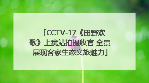 CCTV-17《田野欢歌》上犹站拍摄收官 全景展现客家生态文旅魅力
